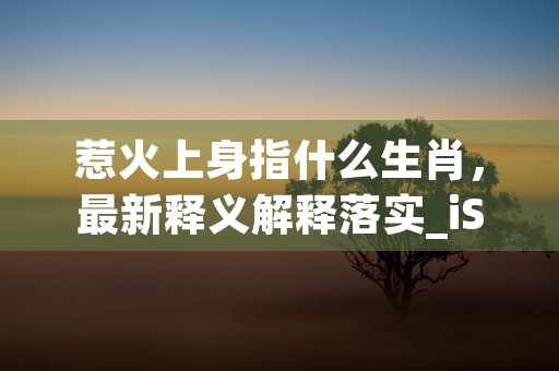 惹火上身指什么生肖，最新释义解释落实_iShop.8.9.37 (惹火上身指什么生肖)