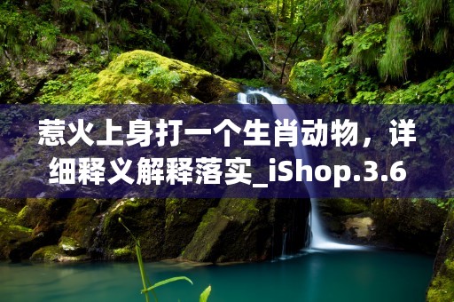 惹火上身打一个生肖动物，详细释义解释落实_iShop.3.6.34 (惹火上身打一个生肖是什么?)