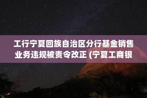 工行宁夏回族自治区分行基金销售业务违规被责令改正 (宁夏工商银行网点查询)