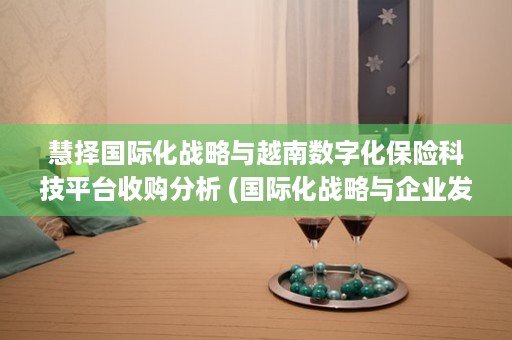 慧择国际化战略与越南数字化保险科技平台收购分析 (国际化战略与企业发展战略制定和选择的区别是什么)