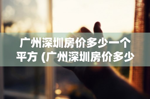 广州深圳房价多少一个平方 (广州深圳房价多少钱一平方米)