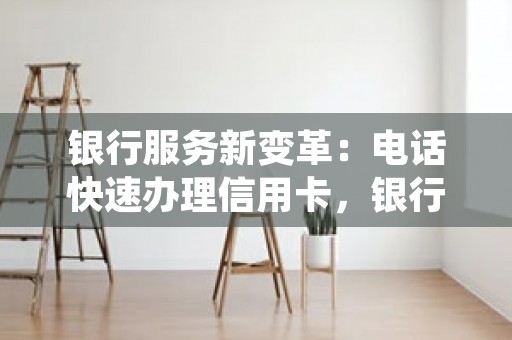 银行服务新变革：电话快速办理信用卡，银行服务改革