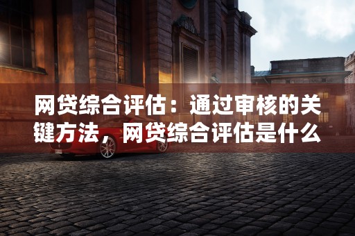 网贷综合评估：通过审核的关键方法，网贷综合评估是什么