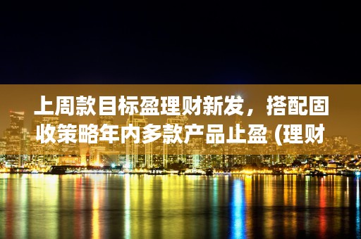 上周款目标盈理财新发，搭配固收策略年内多款产品止盈 (理财止盈目标是什么意思)