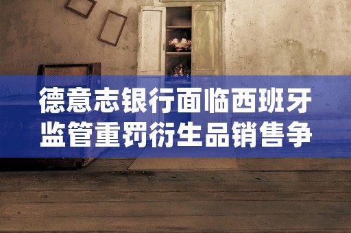 德意志银行面临西班牙监管重罚衍生品销售争议深度解析 (德意志银行sjt)