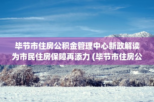 毕节市住房公积金管理中心新政解读为市民住房保障再添力 (毕节市住房公积金提取管理办法)