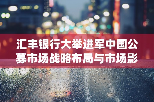 汇丰银行大举进军中国公募市场战略布局与市场影响分析 (汇丰银行被罚118亿)