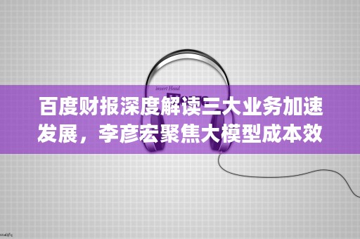 百度财报深度解读三大业务加速发展，李彦宏聚焦大模型成本效益 (百度财报q2)