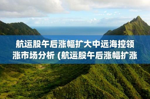 航运股午后涨幅扩大中远海控领涨市场分析 (航运股午后涨幅扩涨)