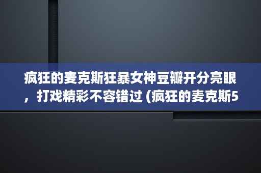 疯狂的麦克斯狂暴女神豆瓣开分亮眼，打戏精彩不容错过 (疯狂的麦克斯5狂暴女神)