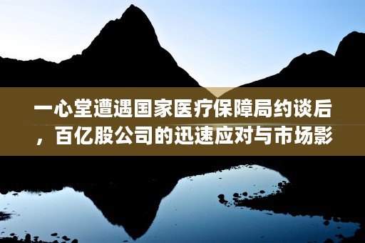 一心堂遭遇国家医疗保障局约谈后，百亿股公司的迅速应对与市场影响 (一心堂医药公司)