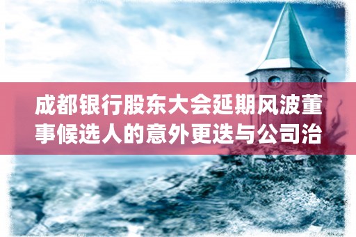 成都银行股东大会延期风波董事候选人的意外更迭与公司治理的反思 (成都银行股东大会纪要)