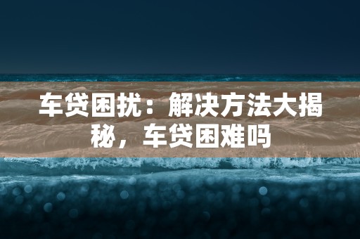 车贷困扰：解决方法大揭秘，车贷困难吗