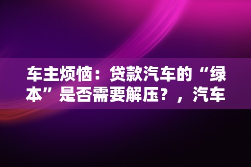 车主烦恼：贷款汽车的“绿本”是否需要解压？，汽车贷款灿谷