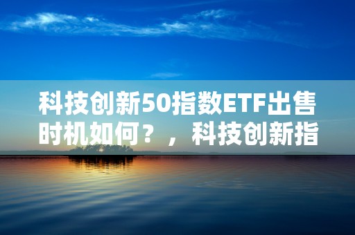 科技创新50指数ETF出售时机如何？，科技创新指数排名