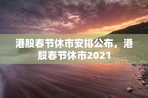 港股春节休市安排公布，港股春节休市2021