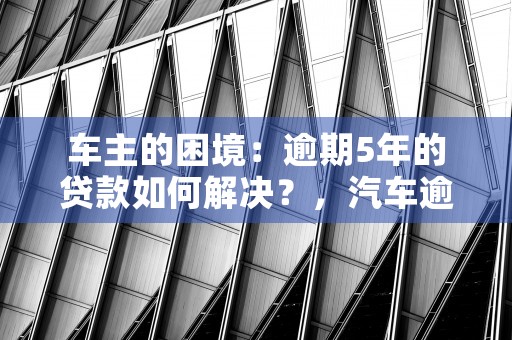 车主的困境：逾期5年的贷款如何解决？，汽车逾期了需要赔付违约金吗