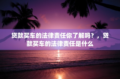 贷款买车的法律责任你了解吗？，贷款买车的法律责任是什么