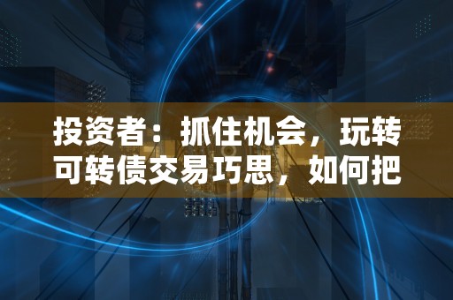 投资者：抓住机会，玩转可转债交易巧思，如何把握投资机会