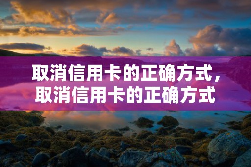 取消信用卡的正确方式，取消信用卡的正确方式