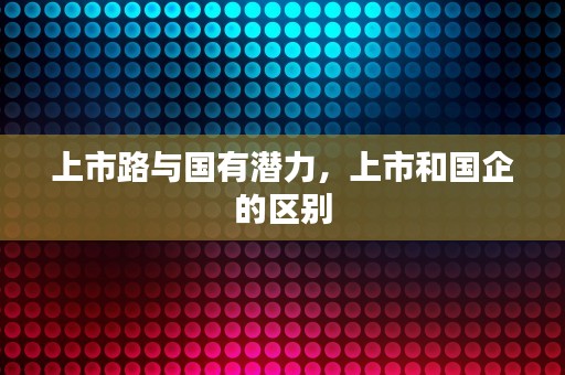 上市路与国有潜力，上市和国企的区别