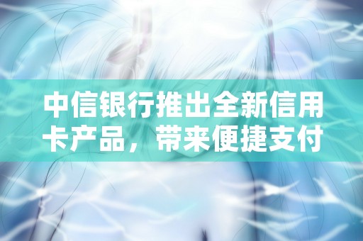 中信银行推出全新信用卡产品，带来便捷支付体验，中信银行推出全新信用卡