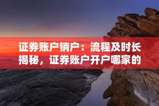 证券账户销户：流程及时长揭秘，证券账户开户哪家的费率低