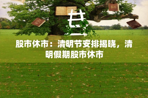 股市休市：清明节安排揭晓，清明假期股市休市