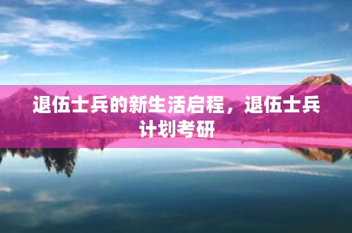 退伍士兵的新生活启程，退伍士兵计划考研