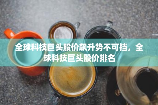 全球科技巨头股价飙升势不可挡，全球科技巨头股价排名