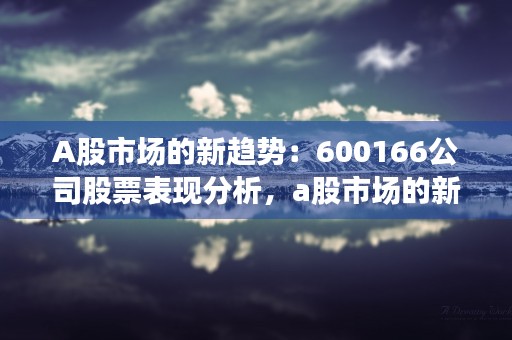 A股市场的新趋势：600166公司股票表现分析，a股市场的新趋势是什么