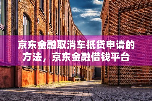 京东金融取消车抵贷申请的方法，京东金融借钱平台